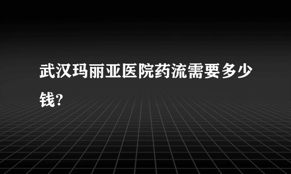 武汉玛丽亚医院药流需要多少钱?