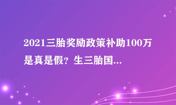 2021三胎奖励政策补助100万是真是假？生三胎国家给补贴吗？