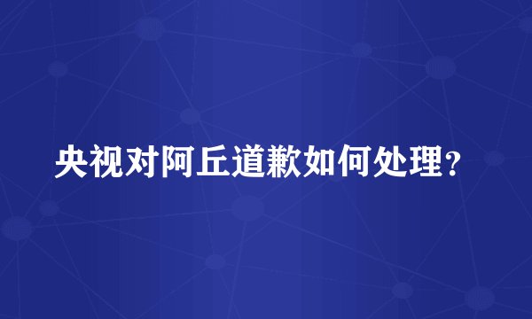 央视对阿丘道歉如何处理？