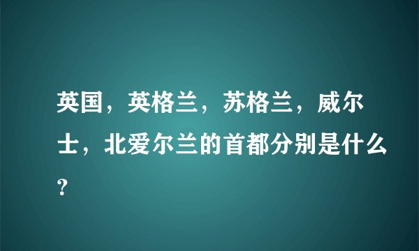 英国，英格兰，苏格兰，威尔士，北爱尔兰的首都分别是什么？