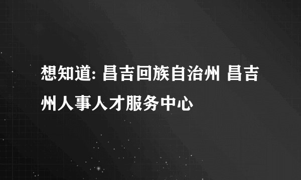 想知道: 昌吉回族自治州 昌吉州人事人才服务中心