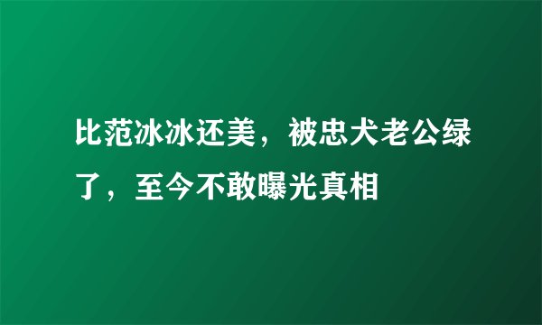 比范冰冰还美，被忠犬老公绿了，至今不敢曝光真相