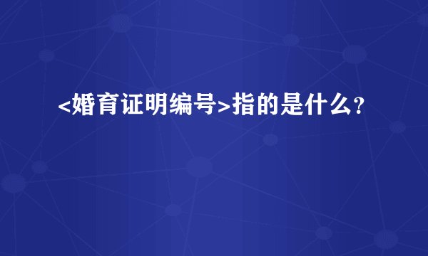 <婚育证明编号>指的是什么？