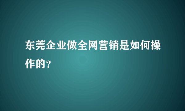 东莞企业做全网营销是如何操作的？