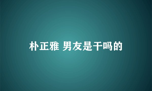 朴正雅 男友是干吗的