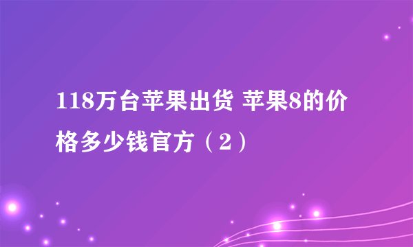 118万台苹果出货 苹果8的价格多少钱官方（2）