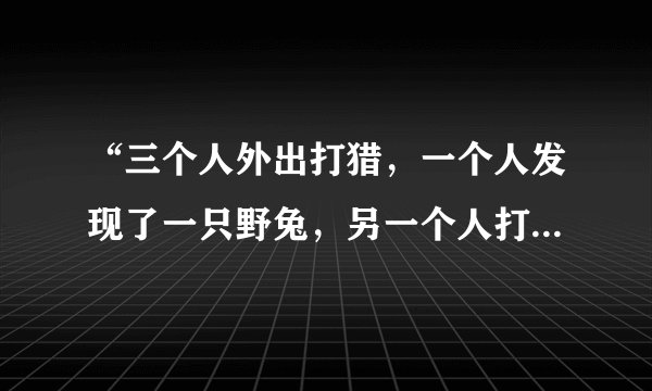 “三个人外出打猎，一个人发现了一只野兔，另一个人打死了野兔，第三个人捡回了野兔”？