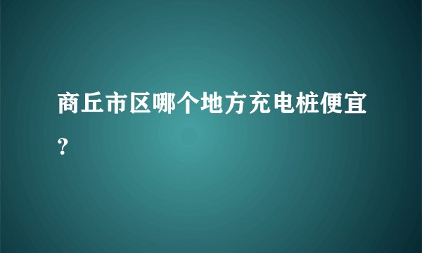 商丘市区哪个地方充电桩便宜？
