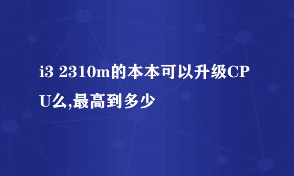 i3 2310m的本本可以升级CPU么,最高到多少