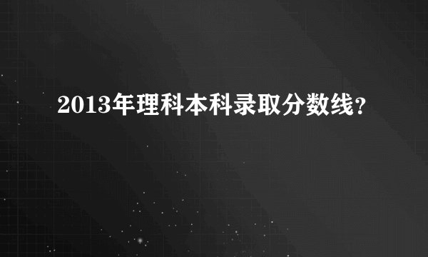 2013年理科本科录取分数线？