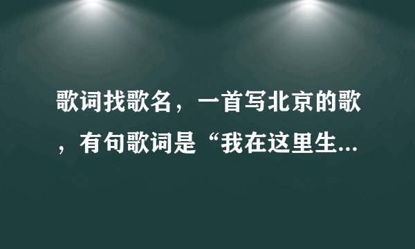 歌词找歌名，一首写北京的歌，有句歌词是“我在这里生我在这里长”还说到“王府井”还有一些北京的地名