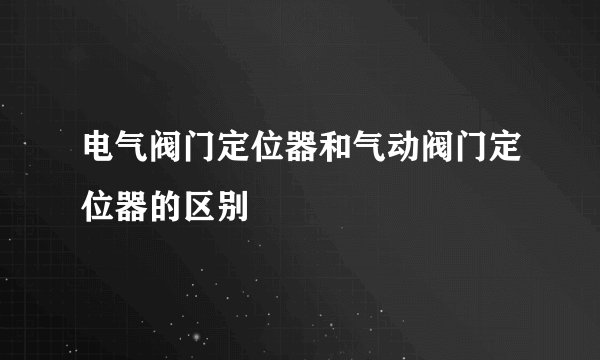 电气阀门定位器和气动阀门定位器的区别