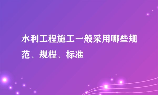 水利工程施工一般采用哪些规范、规程、标准