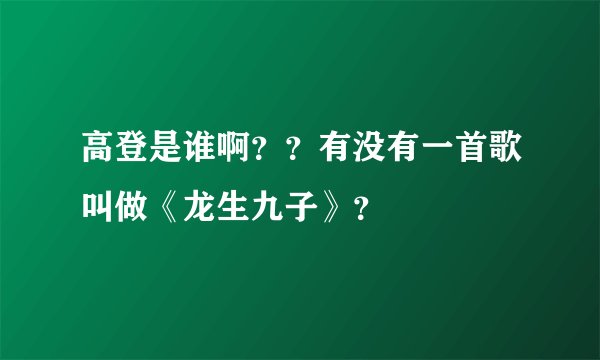 高登是谁啊??有没有一首歌叫做《龙生九子》?