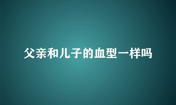 父亲和儿子的血型一样吗