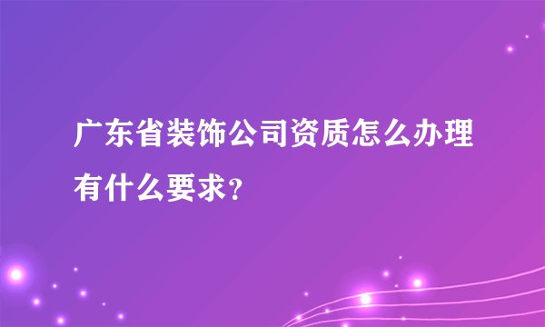 广东省装饰公司资质怎么办理有什么要求？