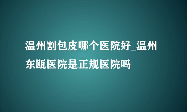 温州割包皮哪个医院好_温州东瓯医院是正规医院吗