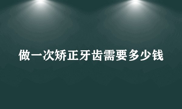 做一次矫正牙齿需要多少钱