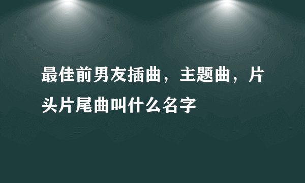 最佳前男友插曲，主题曲，片头片尾曲叫什么名字