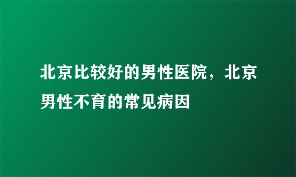 北京比较好的男性医院，北京男性不育的常见病因
