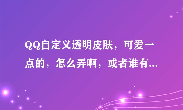 QQ自定义透明皮肤，可爱一点的，怎么弄啊，或者谁有啊，发给我吧，谢谢了