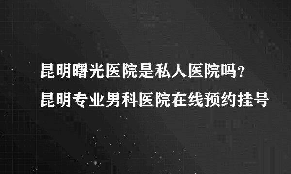 昆明曙光医院是私人医院吗?昆明专业男科医院在线预约挂号