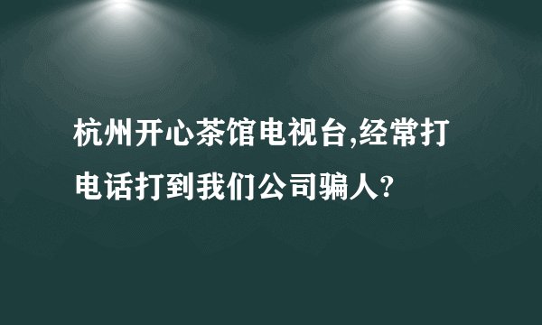杭州开心茶馆电视台,经常打电话打到我们公司骗人?