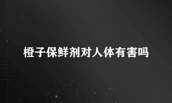 橙子保鲜剂对人体有害吗