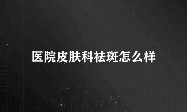 医院皮肤科祛斑怎么样