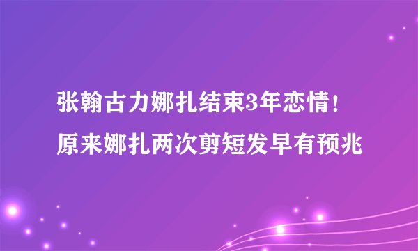 张翰古力娜扎结束3年恋情！原来娜扎两次剪短发早有预兆