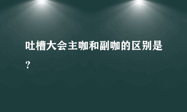 吐槽大会主咖和副咖的区别是?