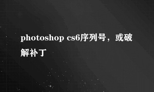 photoshop cs6序列号，或破解补丁