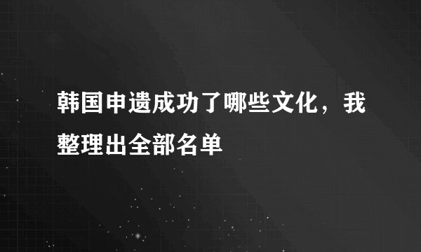 韩国申遗成功了哪些文化，我整理出全部名单