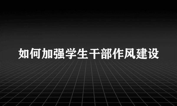 如何加强学生干部作风建设