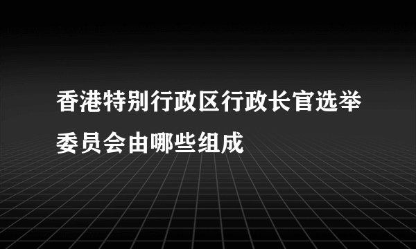 香港特别行政区行政长官选举委员会由哪些组成