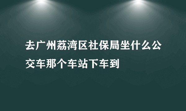 去广州荔湾区社保局坐什么公交车那个车站下车到