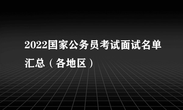 2022国家公务员考试面试名单汇总（各地区）