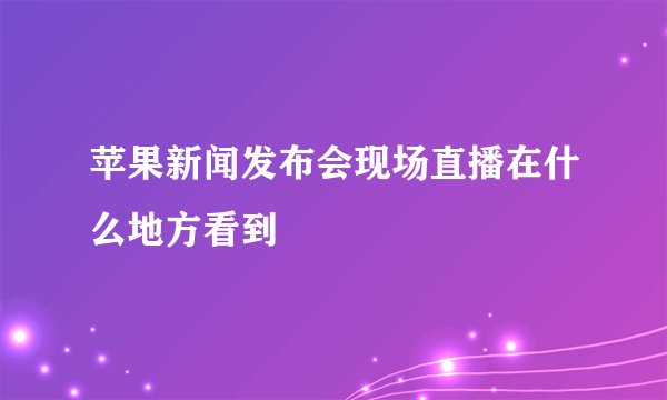 苹果新闻发布会现场直播在什么地方看到