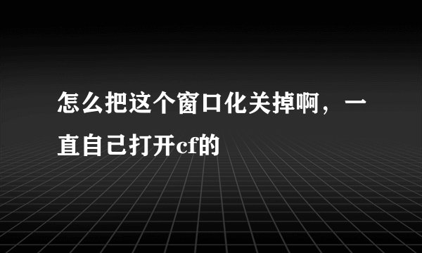 怎么把这个窗口化关掉啊，一直自己打开cf的