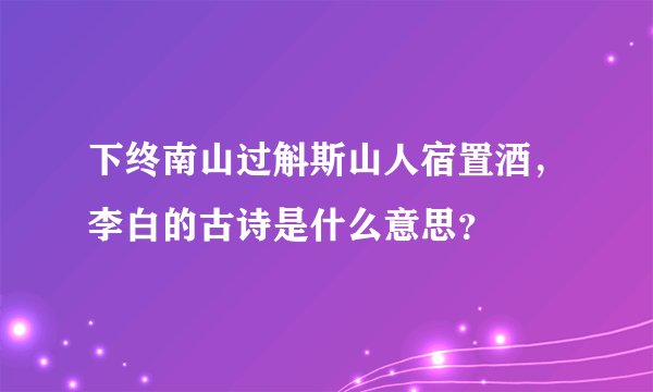 下终南山过斛斯山人宿置酒，李白的古诗是什么意思？