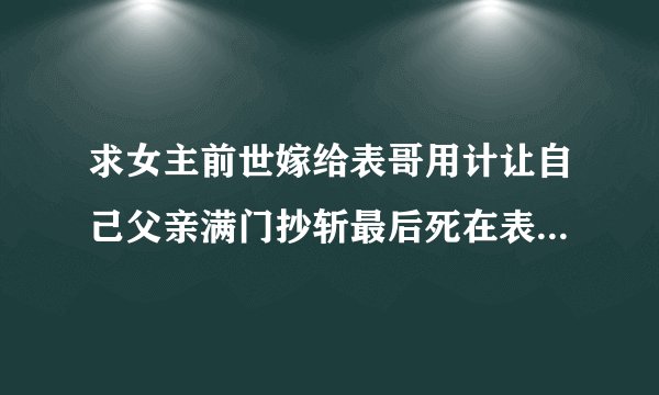 求女主前世嫁给表哥用计让自己父亲满门抄斩最后死在表哥怀里,和男主前世也认识,是合作关系的重生文?