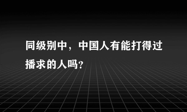 同级别中，中国人有能打得过播求的人吗？