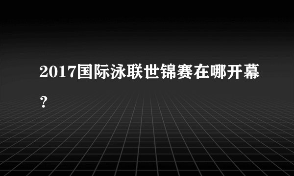 2017国际泳联世锦赛在哪开幕?