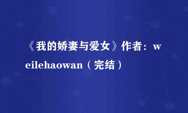 《我的娇妻与爱女》作者：weilehaowan（完结）