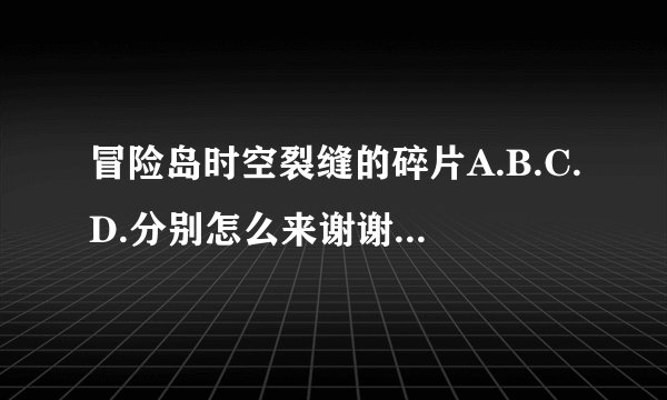 冒险岛时空裂缝的碎片A.B.C.D.分别怎么来谢谢了，大神帮忙啊