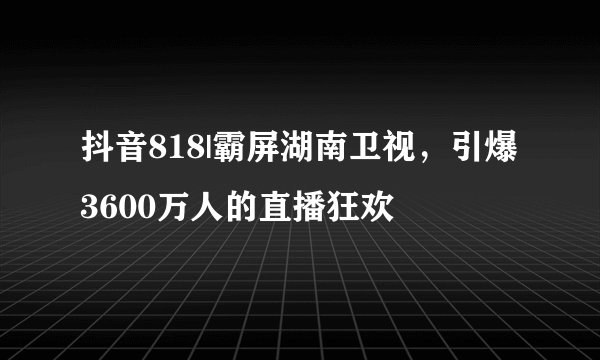 抖音818|霸屏湖南卫视,引爆3600万人的直播狂欢