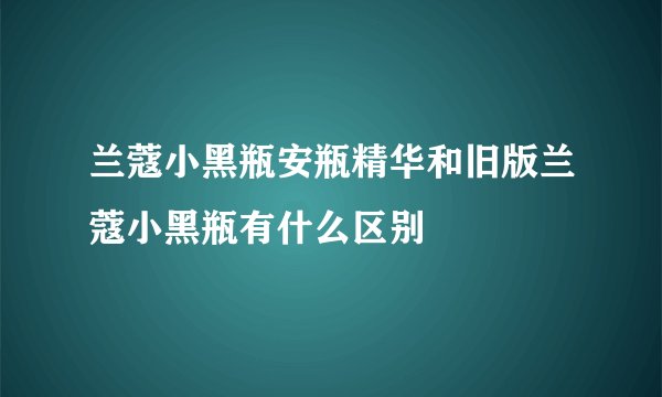 兰蔻小黑瓶安瓶精华和旧版兰蔻小黑瓶有什么区别