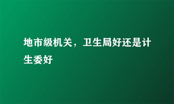 地市级机关，卫生局好还是计生委好