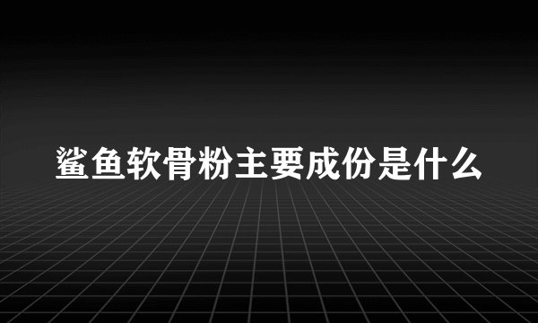 鲨鱼软骨粉主要成份是什么