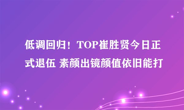 低调回归!TOP崔胜贤今日正式退伍 素颜出镜颜值依旧能打